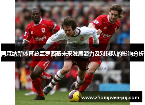 阿森纳新体育总监罗西基未来发展潜力及对球队的影响分析 阿森纳新体育总监罗西基未来发展潜力及对球队的影响分析