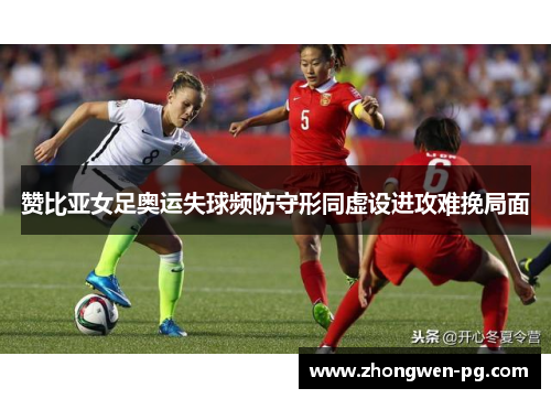 赞比亚女足奥运失球频防守形同虚设进攻难挽局面 赞比亚女足奥运失球频防守形同虚设进攻难挽局面